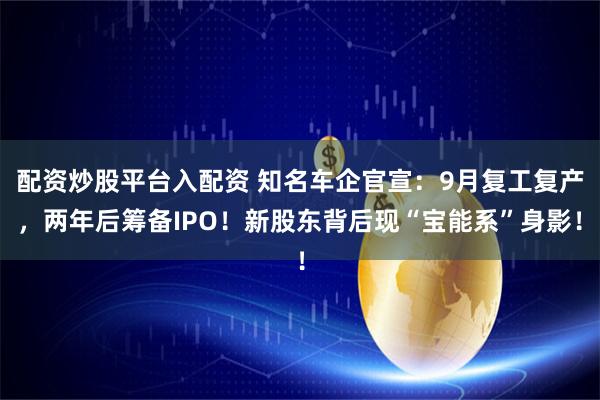 配资炒股平台入配资 知名车企官宣：9月复工复产，两年后筹备IPO！新股东背后现“宝能系”身影！