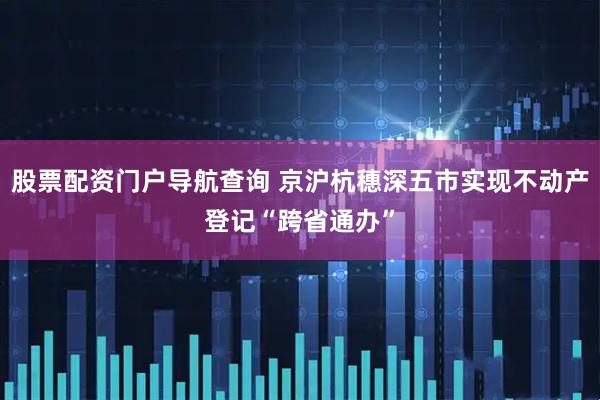 股票配资门户导航查询 京沪杭穗深五市实现不动产登记“跨省通办”
