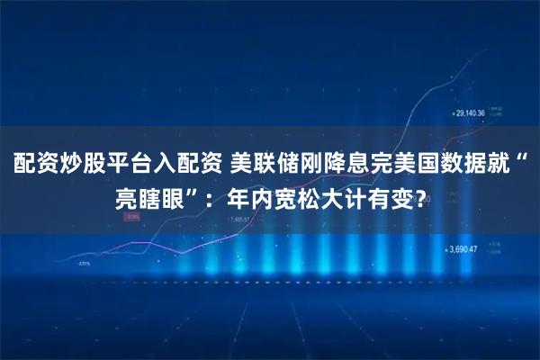 配资炒股平台入配资 美联储刚降息完美国数据就“亮瞎眼”：年内宽松大计有变？