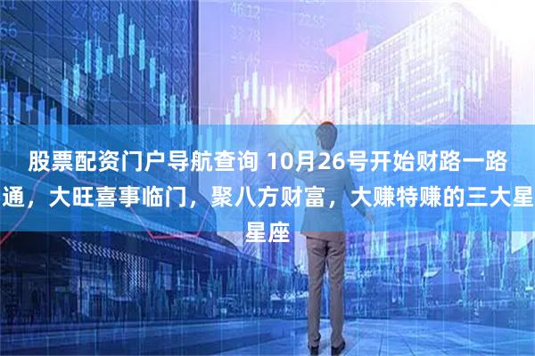 股票配资门户导航查询 10月26号开始财路一路畅通，大旺喜事临门，聚八方财富，大赚特赚的三大星座