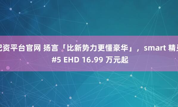 配资平台官网 扬言「比新势力更懂豪华」，smart 精灵 #5 EHD 16.99 万元起