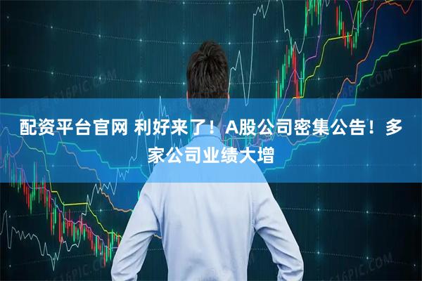 配资平台官网 利好来了！A股公司密集公告！多家公司业绩大增