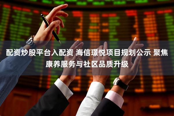 配资炒股平台入配资 海信璟悦项目规划公示 聚焦康养服务与社区品质升级