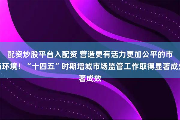 配资炒股平台入配资 营造更有活力更加公平的市场环境！“十四五”时期增城市场监管工作取得显著成效