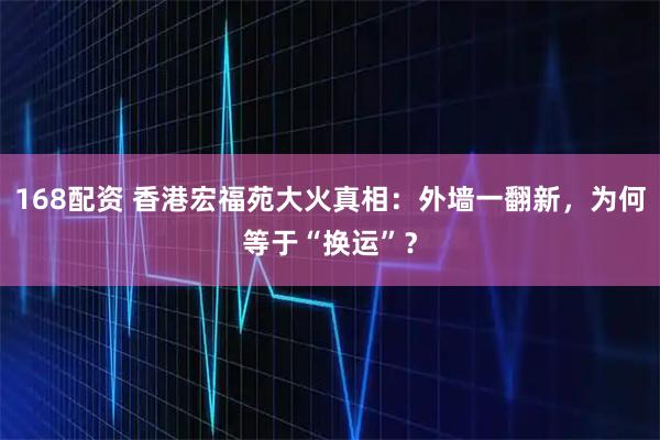 168配资 香港宏福苑大火真相：外墙一翻新，为何等于“换运”？