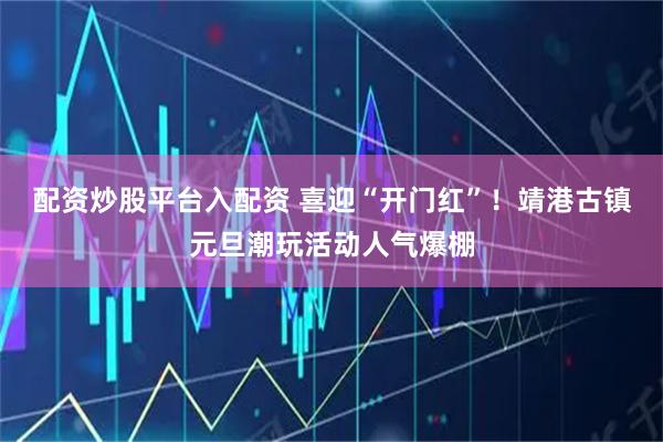 配资炒股平台入配资 喜迎“开门红”！靖港古镇元旦潮玩活动人气爆棚