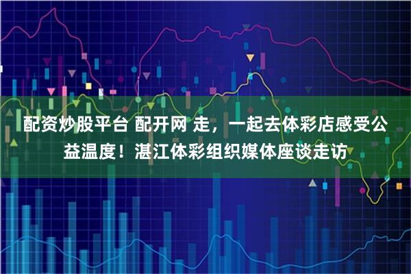 配资炒股平台 配开网 走，一起去体彩店感受公益温度！湛江体彩组织媒体座谈走访