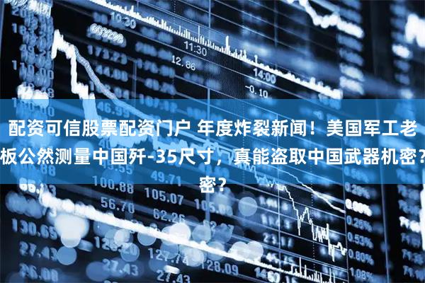 配资可信股票配资门户 年度炸裂新闻！美国军工老板公然测量中国歼-35尺寸，真能盗取中国武器机密？