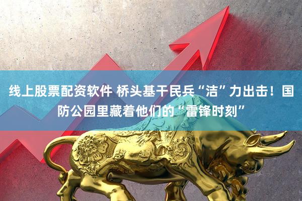 线上股票配资软件 桥头基干民兵“洁”力出击！国防公园里藏着他们的“雷锋时刻”