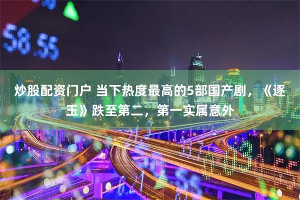 炒股配资门户 当下热度最高的5部国产剧,《逐玉》跌至第二,第一实属意外