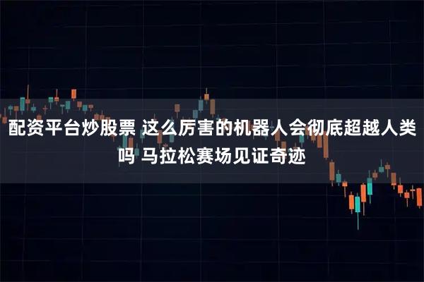 配资平台炒股票 这么厉害的机器人会彻底超越人类吗 马拉松赛场见证奇迹