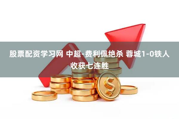 股票配资学习网 中超-费利佩绝杀 蓉城1-0铁人收获七连胜
