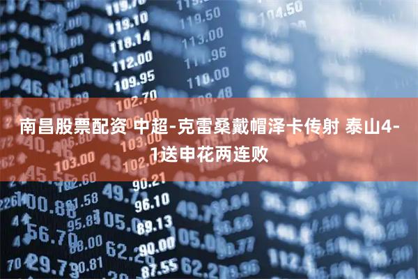 南昌股票配资 中超-克雷桑戴帽泽卡传射 泰山4-1送申花两连败