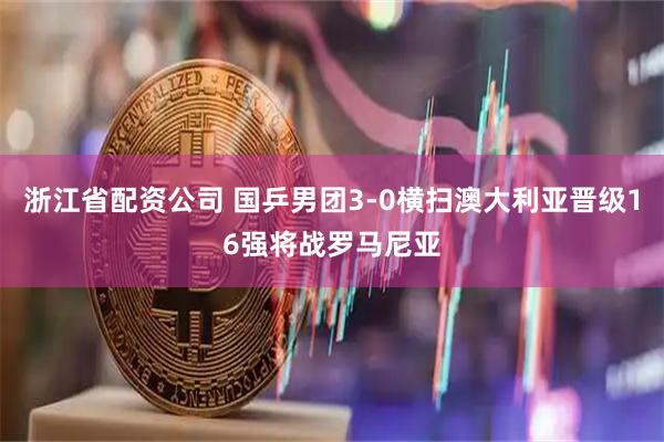 浙江省配资公司 国乒男团3-0横扫澳大利亚晋级16强将战罗马尼亚