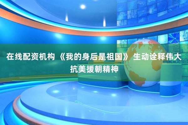 在线配资机构 《我的身后是祖国》 生动诠释伟大抗美援朝精神