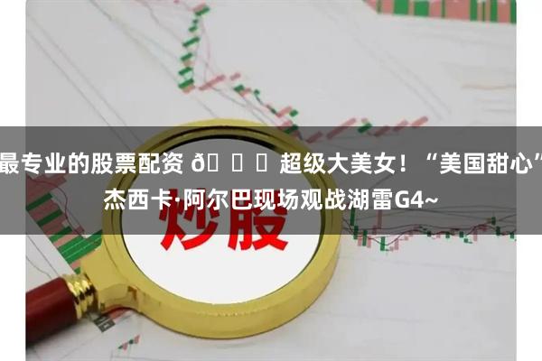 最专业的股票配资 😍超级大美女！“美国甜心”杰西卡·阿尔巴现场观战湖雷G4~