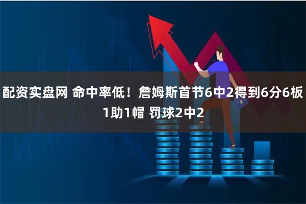 配资实盘网 命中率低！詹姆斯首节6中2得到6分6板1助1帽 罚球2中2