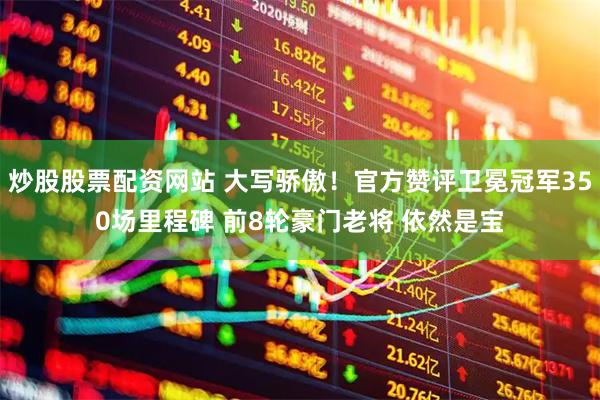 炒股股票配资网站 大写骄傲！官方赞评卫冕冠军350场里程碑 前8轮豪门老将 依然是宝