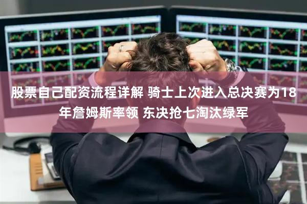 股票自己配资流程详解 骑士上次进入总决赛为18年詹姆斯率领 东决抢七淘汰绿军