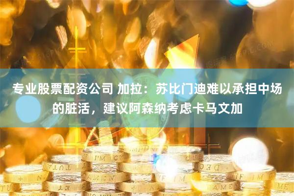 专业股票配资公司 加拉：苏比门迪难以承担中场的脏活，建议阿森纳考虑卡马文加