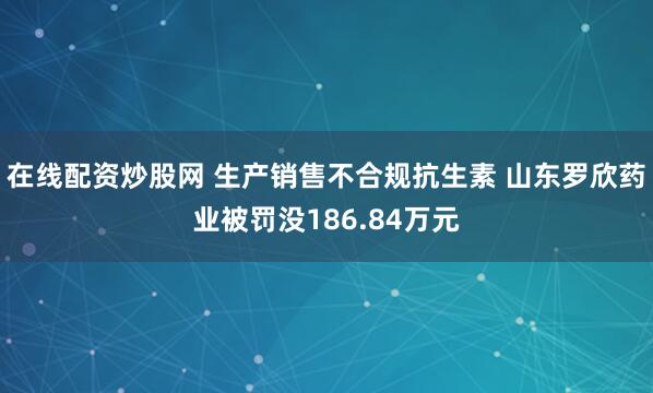 在线配资炒股网 生产销售不合规抗生素 山东罗欣药业被罚没186.84万元